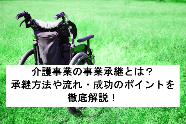 介護事業の事業承継とは?承継方法や流れ・成功のポイントを徹底解説!