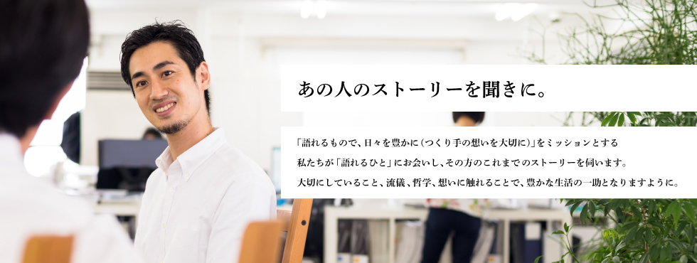 あの人のストーリーを聞きに。ユニークで、素晴らしいストーリーやこだわりを持つ方々に、ファクトリエ山田がお会いし、そのエッセンスをお聞きして、皆様にお届けします。そこにはきっと、日々を豊かにするヒントが、つまっているはず。