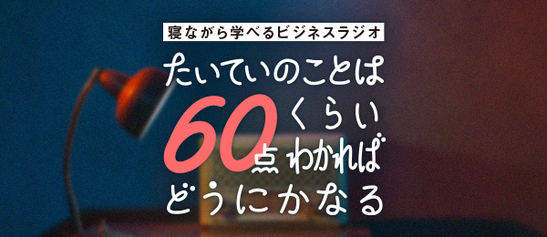 寝ながら学べるビジネスラジオ「たいていのことは60点くらいわかればどうにかなる」