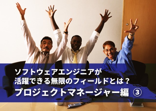 ソフトウェアエンジニアが活躍できる無限のフィールドとは? プロジェクトマネージャー編 ③