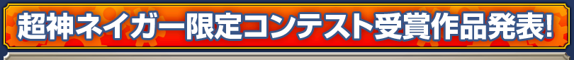 超神ネイガー限定コンテスト受賞作品発表! 超神ネイガー限定コンテスト受賞作品発表!