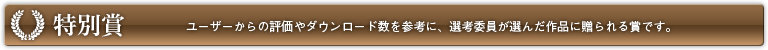 特別賞 ユーザーからの評価やダウンロード数を参考に、選考委員が選んだ作品に贈られる賞です。
