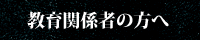 教育関係者の方へ