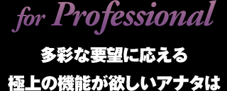 for Professional 多彩な要望に応える極上の機能が欲しいアナタは