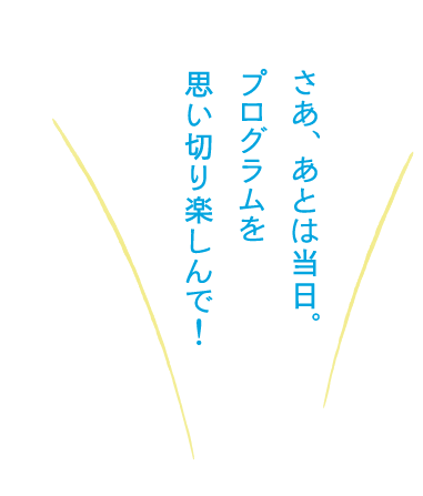 さあ、あとは当日。プログラムを思い切り楽しんで！