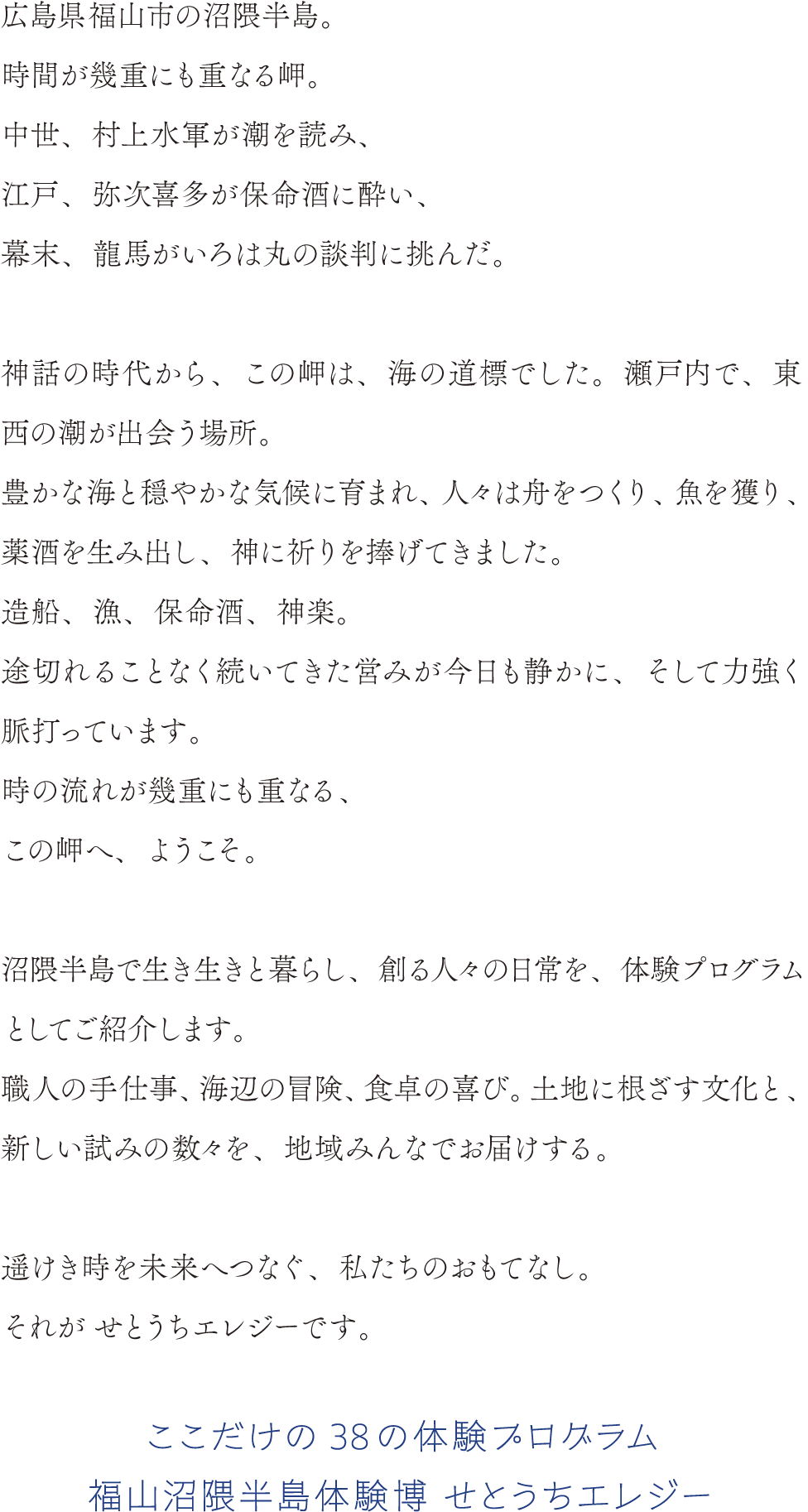 広島県福山市の沼隈半島。
時間が幾重にも重なる岬。
中世、村上水軍が潮を読み、
江戸、弥次喜多が保命酒に酔い、
幕末、龍馬がいろは丸の談判に挑んだ。

神話の時代から、この岬は、海の道標でした。瀬戸内で、東西の潮が出会う場所。
豊かな海と穏やかな気候に育まれ、人々は舟をつくり、魚を獲り、薬酒を生み出し、神に祈りを捧げてきました。
造船、漁、保命酒、神楽。
途切れることなく続いてきた営みが今日も静かに、そして力強く脈打っています。
時の流れが幾重にも重なる、
この岬へ、ようこそ。

沼隈半島で生き生きと暮らし、創る人々の日常を、体験プログラムとしてご紹介します。
職人の手仕事、 海辺の冒険、 食卓の喜び。 土地に根ざす文化と 新しい試みの数々を、 地域みんなでお届けする。
遥けき時を未来へつなぐ、 私たちのおもてなし。
それがせとうちエレジーです。
ここだけの38の体験プログラム
福山沼隈半島体験博 せとうちエレジー