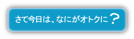 さて今日は何がオトクに？