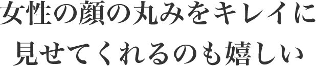 女性の顔の丸みをキレイに見せてくれるのも嬉しい