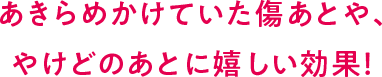 あきらめかけていた傷あとや、やけどのあとに嬉しい効果!