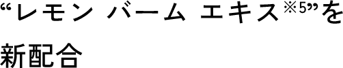 “レモン バーム エキス※5”を新配合