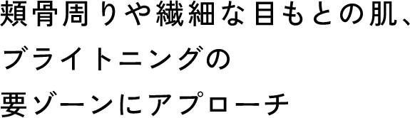 頬骨周りや繊細な目もとの肌、ブライトニングの要ゾーンにアプローチ
