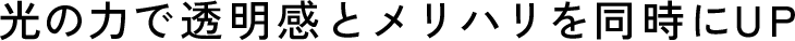 光の力で透明感とメリハリを同時にUP