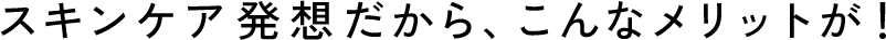 スキンケア発想だから、こんなメリットが！
