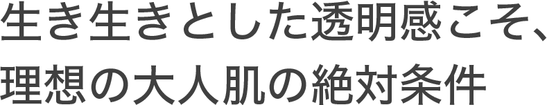 生き生きとした透明感こそ、理想の大人肌の絶対条件