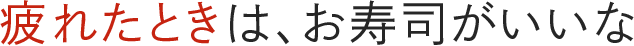 疲れたときは、お寿司がいいな