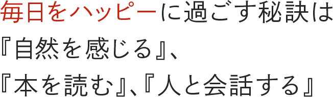 毎日をハッピーに過ごす秘訣は『自然を感じる』、『本を読む』、『人と会話する』