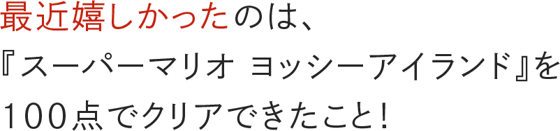 最近嬉しかったのは、『スーパーマリオ ヨッシーアイランド』を100点でクリアできたこと！