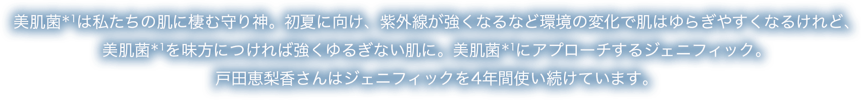 美肌菌*1は私たちの肌に棲む守り神。初夏に向け、紫外線が強くなるなど環境の変化で肌はゆらぎやすくなるけれど、美肌菌*1を味方につければ強くゆるぎない肌に。美肌菌*1にアプローチするジェニフィック。戸田恵梨香さんはジェニフィックを4年間使い続けています。