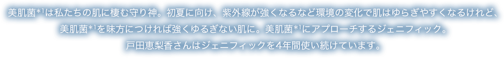 美肌菌＊1は私たちの肌に棲む守り神。初夏に向け、紫外線が強くなるなど環境の変化で肌はゆらぎやすくなるけれど、美肌菌＊1を味方につければ強くゆるぎない肌に。美肌菌＊1にアプローチするジェニフィック。戸田恵梨香さんはジェニフィックを4年間使い続けています。