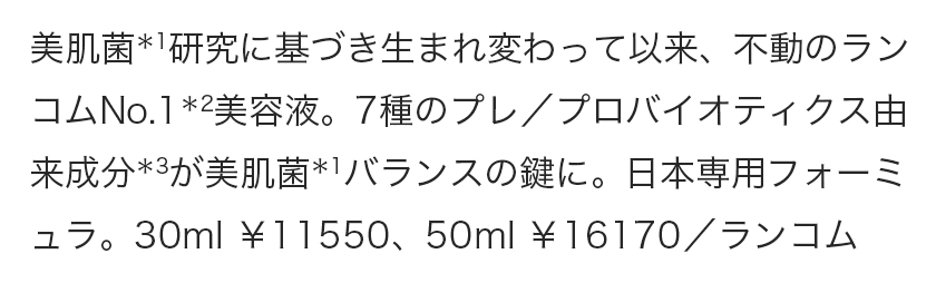 美肌菌＊1研究に基づき生まれ変わって以来、不動のランコムNo.1＊2美容液。7種のプレ／プロバイオティクス由来成分＊3が美肌菌＊1バランスの鍵に。日本専用フォーミュラ。30ml ￥11550、50ml ￥16170／ランコム