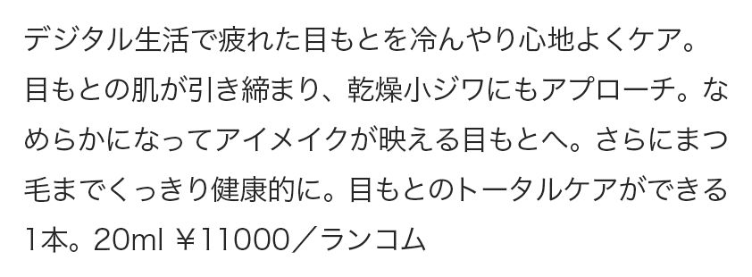 デジタル生活で疲れた目もとを冷んやり心地よくケア。目もとの肌が引き締まり、乾燥小ジワにもアプローチ。なめらかになってアイメイクが映える目もとへ。さらにまつ毛までくっきり健康的に。目もとのトータルケアができる1本。20ml ￥11000／ランコム