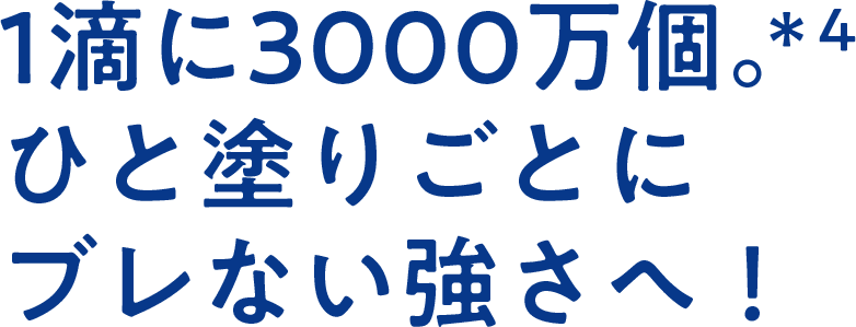 1滴に3000万個。*4ひと塗りごとにブレない強さへ!