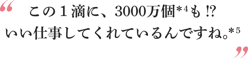 この1滴に、3000万個*4も!?いい仕事してくれているんですね。*5