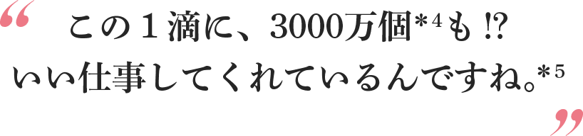 この１滴に、3000万個＊4も!?いい仕事してくれているんですね。＊5