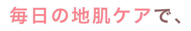 毎日の地肌ケアで、