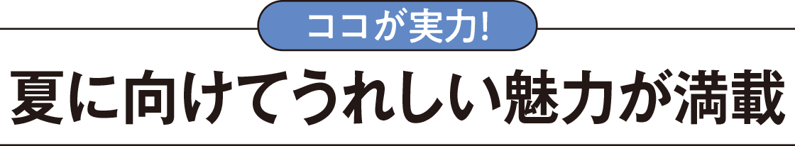 ココが実力！夏に向けて嬉しい魅力が満載