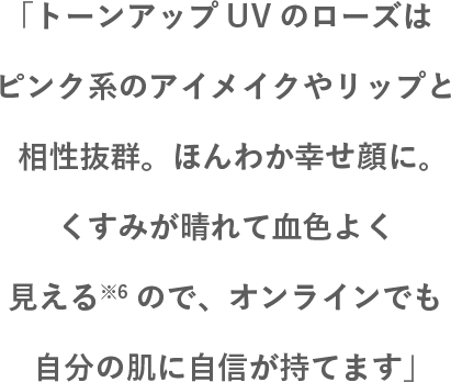 「トーンアップUVのローズはピンク系のアイメイクやリップと相性抜群。ほんわか幸せ顔に。くすみが晴れて血色よく見える※6ので、オンラインでも自分の肌に自信が持てます」