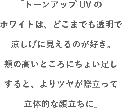 「「トーンアップUVのホワイトは、どこまでも透明で涼しげに見えるのが好き。頬の高いところにちょい足しすると、よりツヤが際立って立体的な顔立ちに」