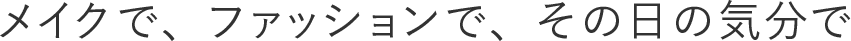 メイクで、ファッションで、その日の気分で