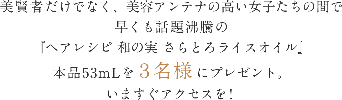 美賢者だけでなく、美容アンテナの高い女子たちの間で早くも話題沸騰の『ヘアレシピ 和の実 さらとろライスオイル』本品53mLを3名様にプレゼント。いますぐアクセスを!