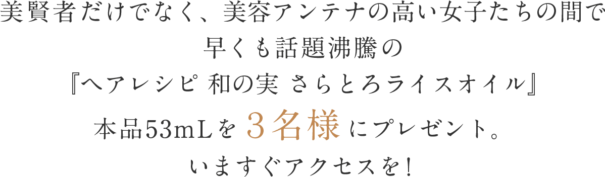 美賢者だけでなく、美容アンテナの高い女子たちの間で早くも話題沸騰の『ヘアレシピ 和の実 さらとろライスオイル』本品53mLを３名様にプレゼント。いますぐアクセスを！