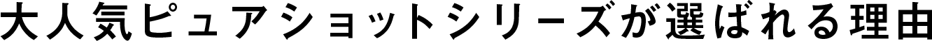 大人気ピュアショットシリーズが選ばれる理由