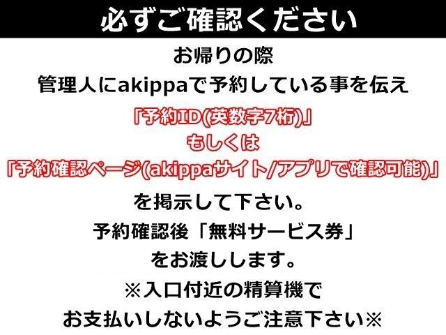 お帰りの際、管理人にakippaで予約している事を伝え、「予約ID(英数字7桁)」もしくは「予約確認ページ(akippaサイト/アプリで確認可能)」を掲示して下さい。