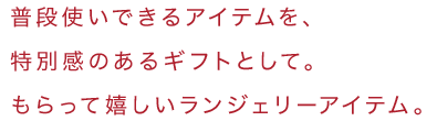 普段使いできるアイテムを、特別感のあるギフトとして。もらって嬉しいランジェリーアイテム。