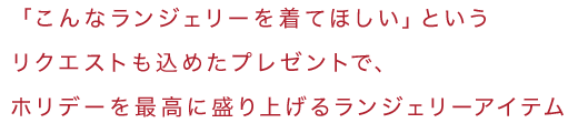 「こんなランジェリーを着てほしい」というリクエストも込めたプレゼントで、ホリデーを最高に盛り上げるランジェリーアイテム