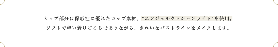 カップ部分は保形性に優れたカップ素材、“エンジェルクッションライト”を使用。ソフトで軽い着けごこちでありながら、きれいなバストラインをメイクします。