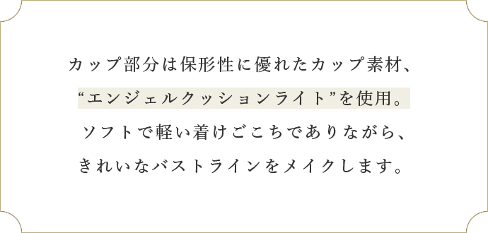 カップ部分は保形性に優れたカップ素材、“エンジェルクッションライト”を使用。ソフトで軽い着けごこちでありながら、きれいなバストラインをメイクします。