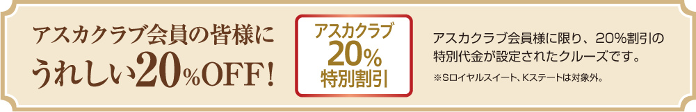 アスカクラブ20%特別割引 アスカクラブ会員の皆様にうれしい20%OFF! アスカクラブ会員様に限り、20%割引の特別代金が設定されたクルーズです。 ※Sロイヤルスイート、Kステートは対象外。