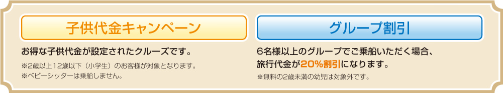 子供代金キャンペーン お得な子供代金が設定されたクルーズです。※2歳以上12歳以下(小学生)のお客様が対象となります。
※ベビーシッターは乗船しません。 グループ割引 6名様以上のグループでご乗船いただく場合、旅行代金が20%割引になります。 ※無料の2歳未満の幼児は対象外です。