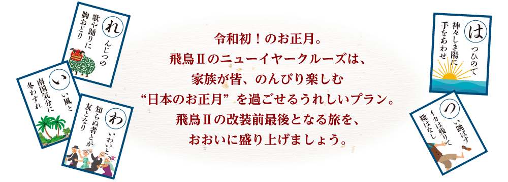 令和初!のお正月。飛鳥Ⅱのニューイヤークルーズは、家族が皆、のんびり楽しむ“日本のお正月”を過ごせるうれしいプラン。飛鳥Ⅱの改装前最後となる旅を、おおいに盛り上げましょう。