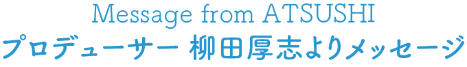Message from ATSUSHI プロデューサー 柳田厚志よりメッセージ