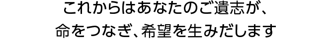 これからはあなたのご遺志が、命をつなぎ、希望を生みだします