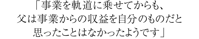 「事業を軌道に乗せてからも、父は事業からの収益を自分のものだと思ったことはなかったようです」