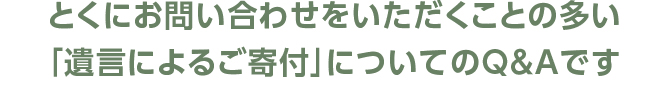 とくにお問い合わせをいただくことの多い「遺言によるご寄付」についてのQ&Aです