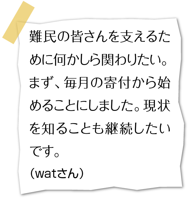 難民の皆さんを支えるために何かしら関わりたい。まず、毎月の寄付から始めることにしました。現状を知ることも継続したいです。(watさん)