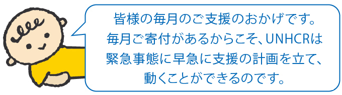 皆様の毎月のご支援のおかげです。毎月ご寄付があるからこそ、UNHCRは緊急事態に早急に支援の計画を立て、動くことができるのです。